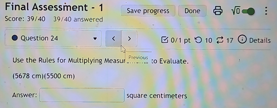 Final Assessment - 1 Save progress Done sqrt(0) 。 
Score: 39/40 39/40 answered 
Question 24 < 0/1 pt つ 10 S 17 Details 
Use the Rules for Multiplying Measur Previous to Evaluate. 
(5678cr η) (5500 cr m)
Answer: □ square centimeters