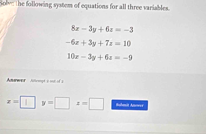 Solve the following system of equations for all three variables.
8x-3y+6z=-3
-6x+3y+7z=10
10x-3y+6z=-9
Answer Attempt 2 out of 2
x= y=□ z=□ Submit Answer