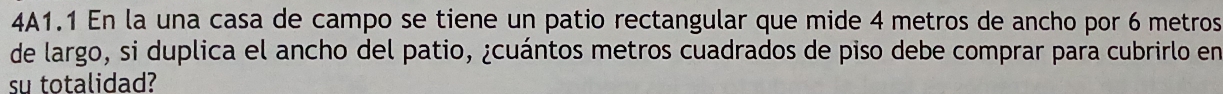 4A1.1 En la una casa de campo se tiene un patio rectangular que mide 4 metros de ancho por 6 metros
de largo, si duplica el ancho del patio, ¿cuántos metros cuadrados de piso debe comprar para cubrirlo en 
su totalidad?