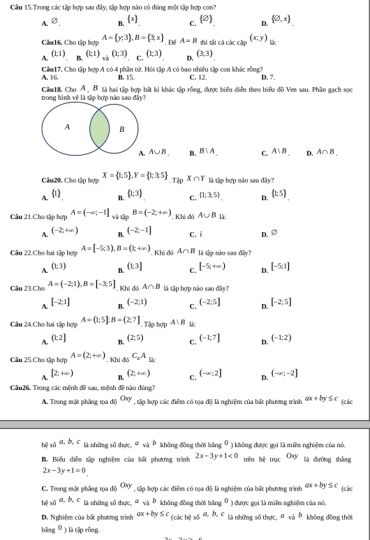 Câu 15.Trong các tập hợp sau dây, tập hợp nào có đúng một tập hợp con?
A. varnothing . B.  x C.  varnothing  D.  varnothing ,x
Câu16. Cho tập hợp A= y;3 ,B= 3;x. Để A=B thì tất cả các cặp (x;y) là:
A. (1;1) B. (1;1)_va(1;3) C. (1;3) D, (3;3)
Câu17, Cho tập hợp A có 4 phần tử. Hỏi tập A có bao nhiêu tập con khác rỗng? D. 7.
A. 16. B. 15. C. 12.
Câu18, Cho A , B là hai tập hợp bất kì khác tập rỗng, được biểu diễn theo biểu đồ Ven sau. Phần gạch sọc
trong hình về là tập hợp nào sau đây?
A B
A. A∪ B. B. B∪ A_. C. A|B D. A∩ B_.
Câu20, Cho tập hợp X= 1;5 ,Y= 1;3;5 .TapX∩ Y là tập hợp nào sau đây?
A.  1  1;3 C.  1;3;5 . D.  1:5
B.
Câu 21.Cho tập hợp A=(-∈fty ;-1] và tập B=(-2;+∈fty ). Khi đó A∪ B là:
A. (-2;+∈fty ) B. (-2;-1] c. i D. varnothing
Câu 22.Cho hai tập hợp A=[-5;3),B=(1;+∈fty ) , Khi đó A∩ B là tập nào sau dây?
A. (1;3) (1;3] C. [-5;+∈fty ) D. [-5;1]
B.
Câu 23.Chơ A=(-2;1),B=[-3;5]. Khi đó A∩ B là tập hợp nào sau đây?
A. [-2;1] (-2;1) C, (-2;5] D. [-2;5]
B.
Câu 24.Cho hai tập hợp A=(1:5]:B=(2:7] , Tập hợp A∪ B là:
A. (1;2] (-1;7] D. (-1;2)
B. (2;5)
C.
Câu 25.Cho tập hợp A=(2;+∈fty ). Khi đó C_RA là:
A. [2;+∈fty )
B. (2;+∈fty )
C, (-∈fty ;2]
D, (-∈fty ;-2]
Câu26. Trong các mệnh đề sau, mệnh đề nào đúng?
A. Trong mặt phẳng tọa độ Oxy , tập hợp các điểm có tọa độ là nghiệm của bất phương trình ax+by≤ c (các
hệ số a,b,c là những số thực, σ và b không đồng thời bằng^0 ) không được gọi là miền nghiệm của nó.
B. Biểu diễn tập nghiệm của bất phương trình 2x-3y+1<0</tex> trên bdot ctrycOxy là đường thāng
2x-3y+1=0
C. Trong mặt phầng tọa độ Oxy , tập hợp các điểm có tọa độ là nghiệm của bất phương trình ax+by≤ c (các
hệ số a, b, c là những số thực, σ và b không đồng thời bằng^0 ) được gọi là miền nghiệm của nó.
D. Nghiệm của bất phương trình ax+by≤ c (cachesda,b,c là những số thực, đ và b không đồng thời
bāng^ ) là tập rỗng.