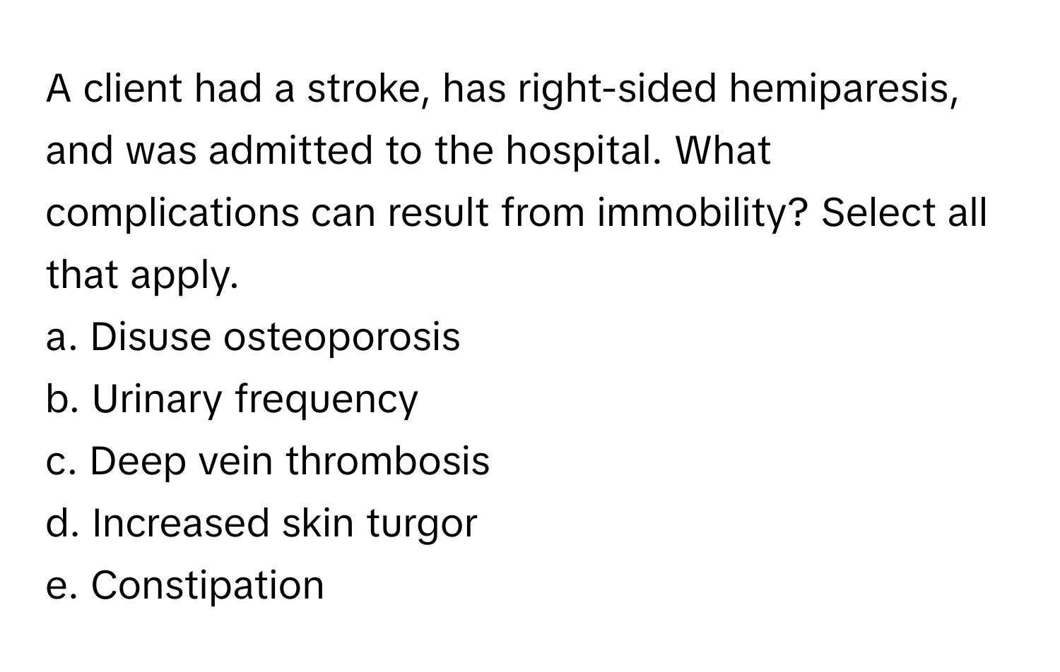 A client had a stroke, has right-sided hemiparesis, and was admitted to the hospital. What complications can result from immobility? Select all that apply. 

a. Disuse osteoporosis 
b. Urinary frequency 
c. Deep vein thrombosis 
d. Increased skin turgor 
e. Constipation