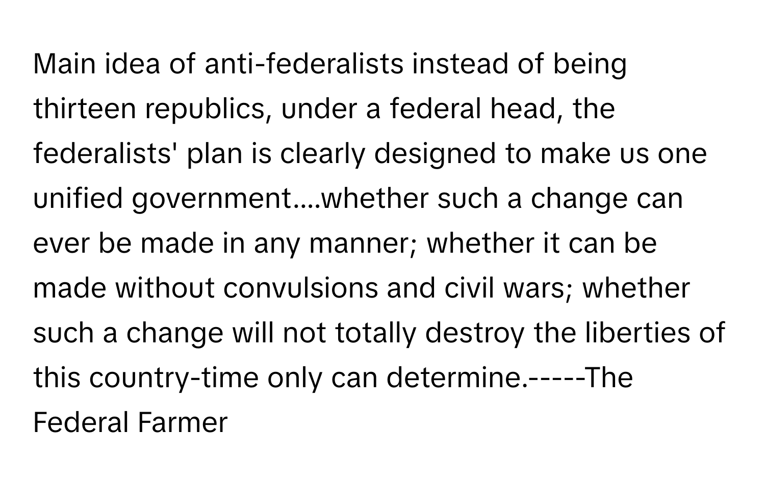 Main idea of anti-federalists instead of being thirteen republics, under a federal head, the federalists' plan is clearly designed to make us one unified government....whether such a change can ever be made in any manner; whether it can be made without convulsions and civil wars; whether such a change will not totally destroy the liberties of this country-time only can determine.-----The Federal Farmer