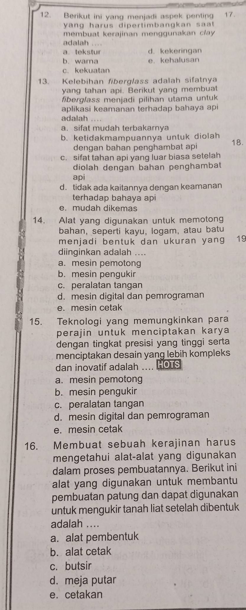 Berikut ini yang menjadi aspek penting 17.
yang harus dipertimbangkan saat 
membuat kerajinan menggunakan clay 
adalah ....
a. tekstur d.kekeringan
b. warna e. kehalusan
c. kekuatan
13. Kelebihan fiberglass adalah sifatnya
yang tahan api. Berikut yang membuat
fiberglass menjadi pilihan utama untuk
aplikasi keamanan terhadap bahaya api
adalah
a. sifat mudah terbakarnya
b. ketidakmampuannya untuk diolah
18.
dengan bahan penghambat api
c. sifat tahan api yang luar biasa setelah
diolah dengan bahan penghambat
api
d. tidak ada kaitannya dengan keamanan
terhadap bahaya api
e. mudah dikemas
14. Alat yang digunakan untuk memotong
bahan, seperti kayu, logam, atau batu
menjadi bentuk dan ukuran yang 19
diinginkan adalah ....
a. mesin pemotong
b. mesin pengukir
c. peralatan tangan
d. mesin digital dan pemrograman
e. mesin cetak
15. Teknologi yang memungkinkan para
perajin untuk menciptakan karya 
dengan tingkat presisi yang tinggi serta
menciptakan desain yang lebih kompleks
dan inovatif adalah .... HOTS
a. mesin pemotong
b. mesin pengukir
c. peralatan tangan
d. mesin digital dan pemrograman
e. mesin cetak
16. Membuat sebuah kerajinan harus
mengetahui alat-alat yang digunakan
dalam proses pembuatannya. Berikut ini
alat yang digunakan untuk membantu
pembuatan patung dan dapat digunakan
untuk mengukir tanah liat setelah dibentuk
adalah ....
a. alat pembentuk
b. alat cetak
c. butsir
d. meja putar
e. cetakan