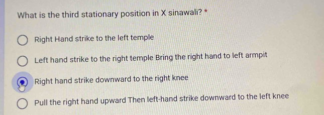 What is the third stationary position in X sinawali? *
Right Hand strike to the left temple
Left hand strike to the right temple Bring the right hand to left armpit
Right hand strike downward to the right knee
Pull the right hand upward Then left-hand strike downward to the left knee