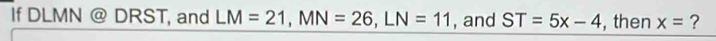 If DLMN @ DRST, and LM=21, MN=26, LN=11 , and ST=5x-4 , then x= ?