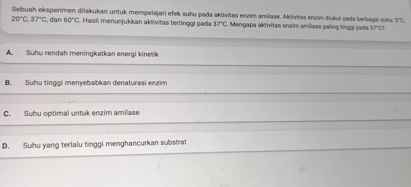 Sebuah eksperimen dilakukan untuk mempelajari efek suhu pada aktivitas enzim amilase. Aktivitas enzim diukur pada berbagai suhu: 0°C,
20°C, 37°C , dan 60°C. Hasil menunjukkan aktivitas tertinggi pada 37°C. Mengapa aktivitas enzim amilase paling tinggi pada 37°C 7
A. Suhu rendah meningkatkan energi kinetik
B. Suhu tinggi menyebabkan denaturasi enzim
C. Suhu optimal untuk enzim amilase
D. Suhu yang terlalu tinggi menghancurkan substrat