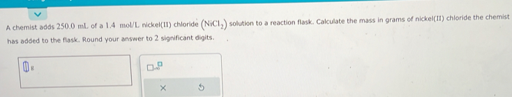 A chemist adds 250.0 mL of a 1.4 mol/L nickel(II) chloride (NiCl_2) solution to a reaction flask. Calculate the mass in grams of nickel(II) chloride the chemist 
has added to the flask. Round your answer to 2 significant digits.
□ ...^□ 
×