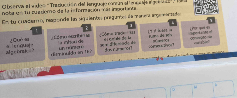 Observa el video "Traducción del lenguaje común al lenguaje algebraico".º loma 
nota en tu cuaderno de la información más importante. 
En tu cuaderno, responde las siguientes preguntas de manera argumentada:
4
5
1
2
3
¿Qué es ¿Cómo escribirías Cómo traducirías ¿Y si fuera la ¿Por qué es 
el lenguaje la mitad de el doble de la suma de seis importante el 
un número semidiferencia de números concepto de 
algebraico? disminuido en 16? dos números? consecutivos? variable? 
D M A