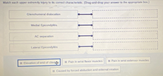 Match each upper extremity injury to its correct characteristic. (Drag-and-drop your answer to the appropriate box.) 
Glenohumeral dislocation 
Medial Epicondylitis 
AC separation 
Lateral Epicondylitis 
# Elevation of end of claver # Pain in wrist flexor muscles # Pain in wrist extensor muscles 
# Caused by forced abduction and external rotation