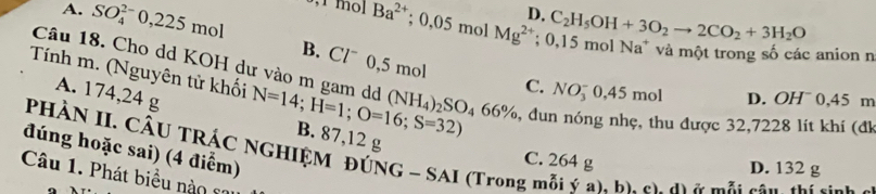 D, C_2H_5OH+3O_2to 2CO_2+3H_2O
A. SO_4^((2-)0,225mol mol Ba^2+); 0.05 mol Mg^(2+); 0,15 mol Na* và một trong số các anion n
B. Clˉ 0,5 mol
Câu 18. Cho dd KOH dư vào m gam dd (NH_4)_2SO_466% , dun nóng nhẹ, thu được 32,7228 lít khí (đk
A. 174,24 g
C. NO_3^- 0,45 mol D. OH¯ 0,45 m
Tính m. (Nguyên tử khối N=14; H=1; O=16; S=32) B. 87,12 g
đúng hoặc sai) (4 điểm)
PHÀN II. CÂU TRÁC NGHIỆM ĐÚNG - SAI (Trong mỗi ý a), b). c). d) ở mỗi cầu thị sịnh
C. 264 g
D. 132 g
Câu 1. Phát biểu nào co