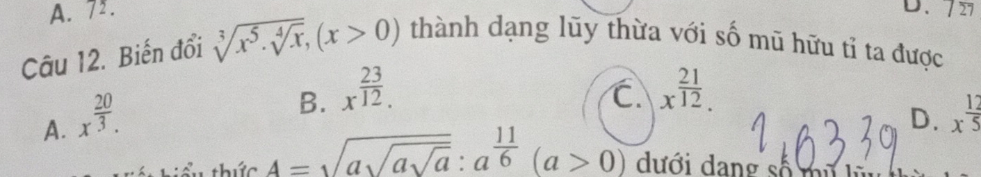 A. 7. D. 727
Câu 12. Biến đổi sqrt[3](x^5· sqrt [4]x), (x>0) thành dạng lũy thừa với số mũ hữu tỉ ta được
A. x^(frac 20)3.
B. x^(frac 23)12. C. x^(frac 21)12.
D. x^(frac 12)5
thiểu thức A=sqrt(asqrt asqrt a):a^(frac 11)6(a>0) dưới dang số