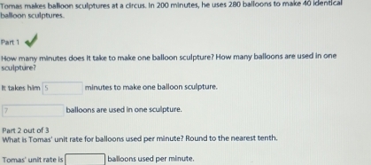 Tomas makes ballioon sculptures at a circus. In 200 minutes, he uses 280 balloons to make 40 identical 
balloon sculptures 
Part 1 
How many minutes does it take to make one balloon sculpture? How many balloons are used in one 
sculpture? 
It takes him 5 □ minutes to make one balloon sculpture.
7 balloons are used in one sculpture. 
Part 2 out of 3 
What is Tomas' unit rate for balloons used per minute? Round to the nearest tenth. 
Tomas' unit rate is □ balloons used per minute.