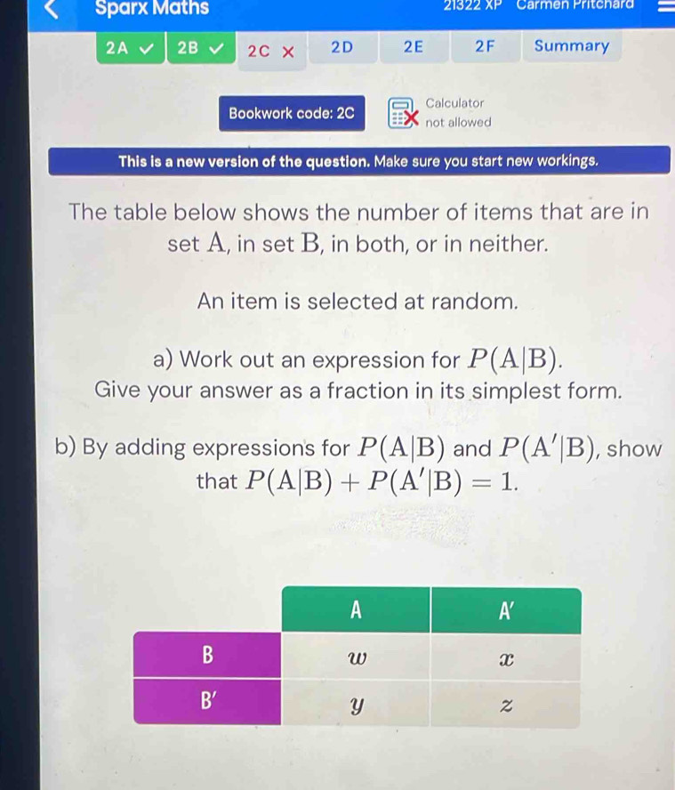 Sparx Maths 21822 XP Carmen Pritchard
2A 2B 2C* 2D 2E 2F Summary
Calculator
Bookwork code: 2C not allowed
This is a new version of the question. Make sure you start new workings.
The table below shows the number of items that are in
set A, in set B, in both, or in neither.
An item is selected at random.
a) Work out an expression for P(A|B).
Give your answer as a fraction in its simplest form.
b) By adding expressions for P(A|B) and P(A'|B) , show
that P(A|B)+P(A'|B)=1.