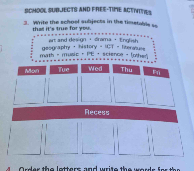 SCHOOL SUBJECTS AND FREE-TIME ACTIVITIES 
3. Write the school subjects in the timetable so 
that it's true for you. 
art and design · drama · English 
geography + history + ICT + literature 
math • music • PE • science • [other] 
Mon Tue Wed Thu Fri 
Recess 
Order the letters and write the words for the