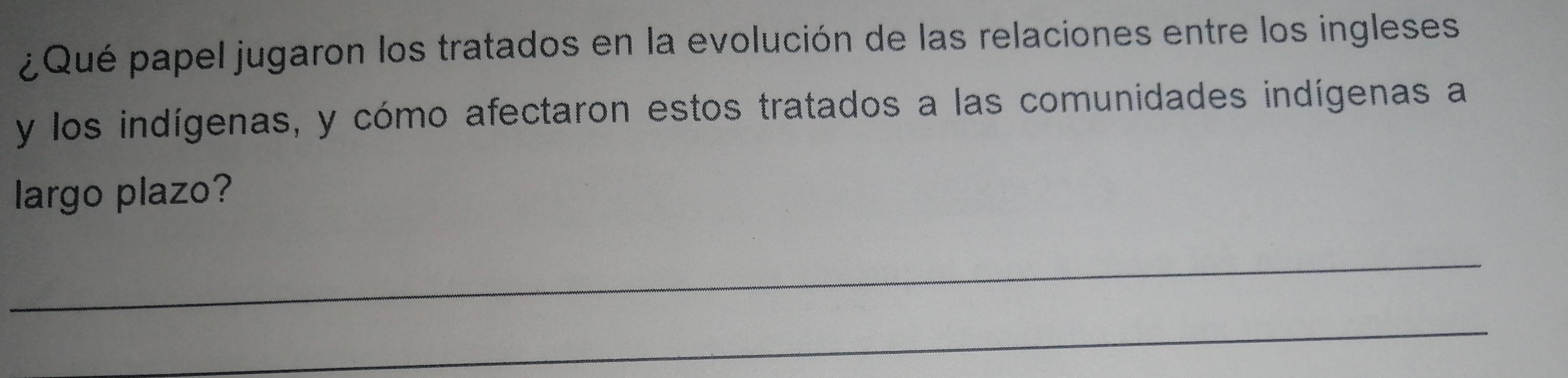 ¿Qué papel jugaron los tratados en la evolución de las relaciones entre los ingleses 
y los indígenas, y cómo afectaron estos tratados a las comunidades indígenas a 
largo plazo? 
_ 
_