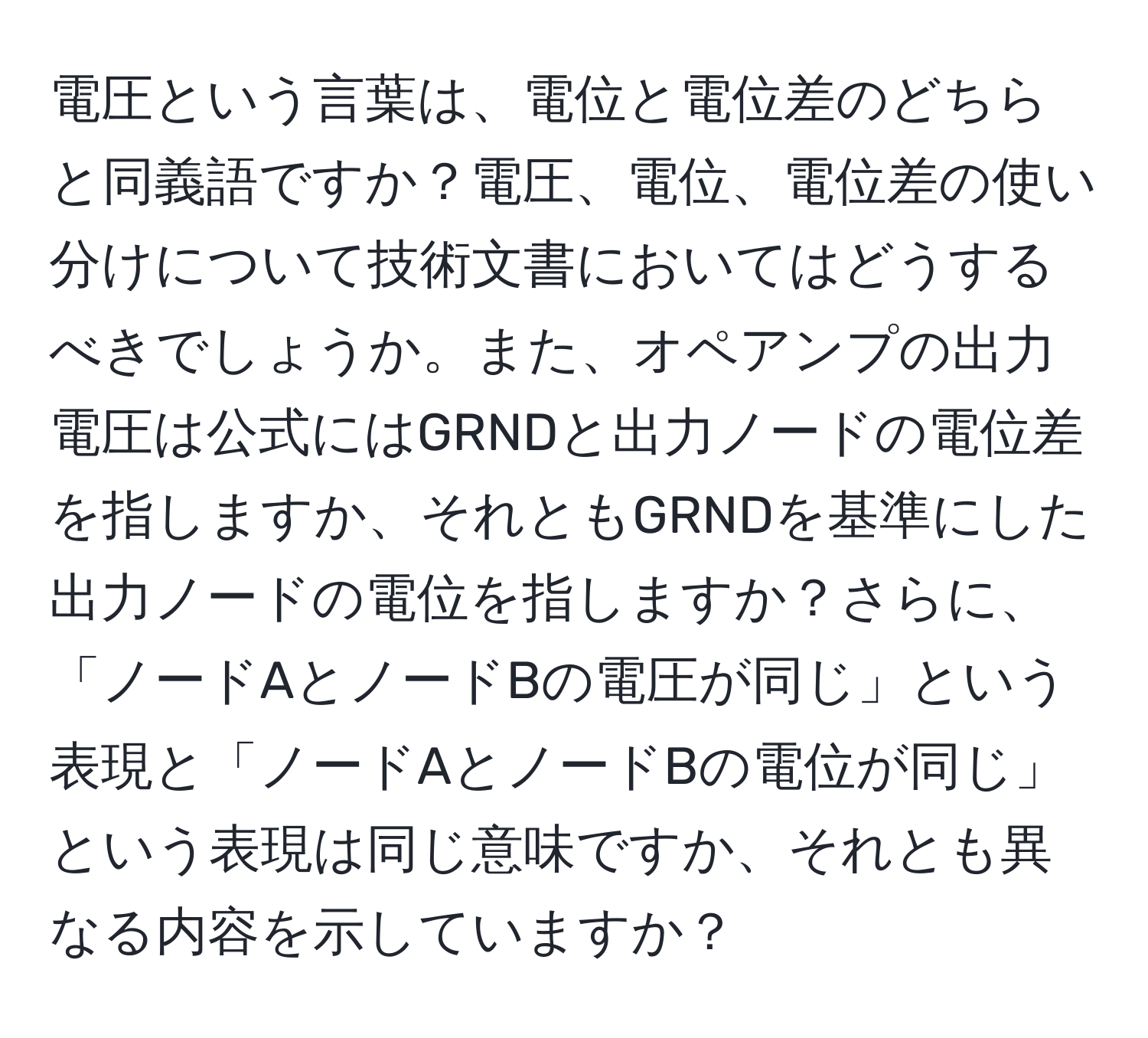 電圧という言葉は、電位と電位差のどちらと同義語ですか？電圧、電位、電位差の使い分けについて技術文書においてはどうするべきでしょうか。また、オペアンプの出力電圧は公式にはGRNDと出力ノードの電位差を指しますか、それともGRNDを基準にした出力ノードの電位を指しますか？さらに、「ノードAとノードBの電圧が同じ」という表現と「ノードAとノードBの電位が同じ」という表現は同じ意味ですか、それとも異なる内容を示していますか？