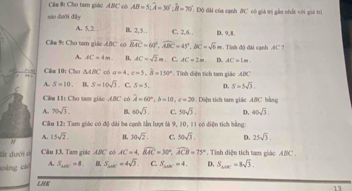 Cho tam giác ABC có AB=5;widehat A=30°;widehat B=70° T Độ đài của cạnh BC có giá trị gần nhất với giá trị
nào dưới đây
A. 5, 2. . B. 2,5… C. 2,6. . D. 9,8.
Câu 9: Cho tam giác ABC có widehat BAC=60°,widehat ABC=45°,BC=sqrt(6)m. Tính độ dài cạnh AC ?
A. AC=4m. B. AC=sqrt(2)m C. AC=2m. D. AC=1m.
_ (7-4)^(7) Câu 10: Cho
4 14 s △ ABC có a=4,c=5,widehat B=150°. Tính diện tích tam giác ABC
A. S=10. B. S=10sqrt(3). C. S=5. D. S=5sqrt(3).
C
Câu 11: Cho tam giác ABC có widehat A=60°,b=10,c=20. Diện tích tam giác ABC bằng
A. 70sqrt(3). B. 60sqrt(3). C. 50sqrt(3). D. 40sqrt(3).
Câu 12: Tam giác có độ dài ba cạnh lần lượt là 9, 10, 11 có diện tích bằng:
H
A. 15sqrt(2). B. 30sqrt(2). C. 50sqrt(3). D. 25sqrt(3).
đất dưới c Câu 13. Tam giác ABC có AC=4,widehat BAC=30°,widehat ACB=75°. Tính diện tích tam giác ABC .
oàng các A. S_△ EC=8. B. S_△ ABC=4sqrt(3). C. S_△ ABC=4. D. S_△ ABC=8sqrt(3).
LHK
13