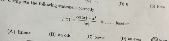 -3 (D) 0 (E) None
Complete the following statement correctly
f(x)= (cot (x)-x^2)/|x|  is . . . . . . function
(A) linear (B) an odd (C) power (D) an even