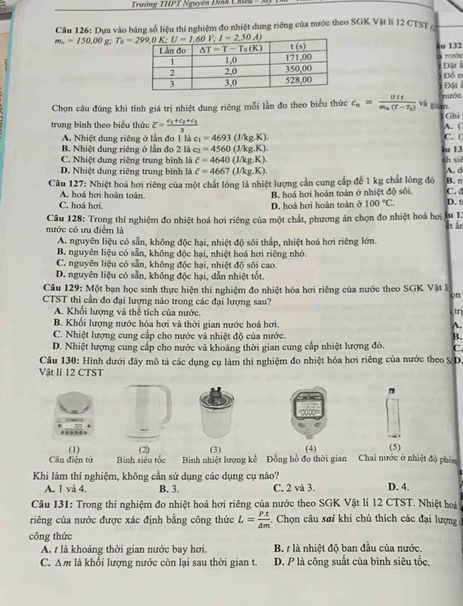 Trường THPT Nguyễn Đình Chiếu - M
Câu 126: Dựa vào bảng số liệu thí nghiệm đo nhiệt dung riêng của nước theo SGK Vật lí 12 CTST (
m_n=150,00 g. 
âu 132
nước
Đặt ấ
Đồ n
Đặt 
nước
Chọn câu đúng khi tính giá trị nhiệt dung riêng mỗi lần đo theo biểu thức c_n=frac UItm_n(T-T_0) và gián.
Ghi
trung bình theo biểu thức overline c=frac c_1+c_2+c_33
A. (
A. Nhiệt dung riêng ở lần đo 1 là c_1=4693(J/kg.K). C. (
B. Nhiệt dung riêng ở lần đo 2 là c_2=4560(J/kg.K). u 13
C. Nhiệt dung riêng trung bình là overline c=4640(J/kg.K). ah siê
D. Nhiệt dung riêng trung bình là overline c=4667(J/kg.K). A. d
Câu 127: Nhiệt hoá hơi riêng của một chất lỏng là nhiệt lượng cần cung cấp để 1 kg chất lỏng đó B. n
A. hoá hơi hoàn toàn. B. hoá hơi hoàn toàn ở nhiệt độ sôi. C. d
C. hoá hơi. D. hoá hơi hoàn toàn ở 100°C. D. t
Câu 128: Trong thí nghiệm đo nhiệt hoá hơi riêng của một chất, phương án chọn đo nhiệt hoá hơi lu 13
nước có ưu điểm là ết ấr
A. nguyên liệu có sẵn, không độc hại, nhiệt độ sôi thấp, nhiệt hoá hơi riêng lớn.
B. nguyên liệu có sẵn, không độc hại, nhiệt hoá hơi riêng nhỏ.
C. nguyên liệu có sẵn, không độc hại, nhiệt độ sôi cao.
D. nguyên liệu có sẵn, không độc hại, dẫn nhiệt tốt.
Câu 129: Một bạn học sinh thực hiện thí nghiệm đo nhiệt hóa hơi riêng của nước theo SGK Vật lý
on
CTST thì cần đo đại lượng nào trong các đại lượng sau?
A. Khối lượng và thể tích của nước.
trị
B. Khối lượng nước hóa hơi và thời gian nước hoá hơi. A.
C. Nhiệt lượng cung cấp cho nước và nhiệt độ của nước. B.
D. Nhiệt lượng cung cấp cho nước và khoảng thời gian cung cấp nhiệt lượng đó.
C.
Câu 130: Hình dưới đây mô tả các dụng cụ làm thí nghiệm đo nhiệt hóa hơi riêng của nước theo S(D.
Vật lí 12 CTST
*0000∞
(1) (2) (3) (4) (5)
Cân điện tử Bình siêu tốc Bình nhiệt lượng kể Đồng hồ đo thời gian Chai nước ở nhiệt độ phò
Khi làm thí nghiệm, không cần sử dụng các dụng cụ nào?
A. 1 và 4. B. 3. C. 2 và 3. D. 4.
Câu 131: Trong thí nghiệm đo nhiệt hoá hơi riêng của nước theo SGK Vật lí 12 CTST. Nhiệt hoá
riêng của nước được xác định bằng công thức L= (P.t)/△ m  -. Chọn câu sai khi chú thích các đại lượng 1
công thức
A. t là khoảng thời gian nước bay hơi. B. t là nhiệt độ ban đầu của nước.
C. △ m là khối lượng nước còn lại sau thời gian t. D. P là công suất của bình siêu tốc.