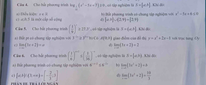 Cho bất phương trình log _ 1/10 (x^2-5x+7)≥ 0 , có tập nghiệm là S=[a;b]. Khi đó:
a) Điều kiện: x∈ R b) Bắt phương trình có chung tập nghiệm với x^2-5x+6≤ 0
c) a; b; 5 là một cấp số cộng d) [a:b]∪ (2:9)=[2:9)
Câu 5. Cho bất phương trình ( 1/9 )'≥ 27.3' , có tập nghiệm là S=(a;b]. Khi đó:
a) Bất pt có chung tập nghiệm với 3^(-2x)≥ 3^(3+x)b) Có A(0;b) giao điểm của đồ thị y=x^3+2x-1 với trục tung Oy
c) limlimits _xto a(3x+2)=a limlimits _xto b(3x+2)=2
d)
Câu 6. Cho bất phương trình ( 1/6 )^x+2≤ ( 1/36 )^-x , có tập nghiệm là S=[a;b). Khi đó:
a) Bất phương trình có chung tập nghiệm với 6^(-x-2)≤ 6^(-2x) b) limlimits _xto b(3x^2+2)=b
c) [a;b)|(3;+∈fty )=[- 2/3 ;3] limlimits _xto ∈fty (3x^2+2)= 10/3 
d)
phân II trả lời ngân