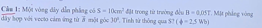 Một vòng dây dẫn phẳng có S=10cm^2 đặt trong từ trường đều B=0,05T Mặt phẳng vòng 
dây hợp với vecto cảm ứng từ overline B một góc 30° Tính từ thông qua S? (phi =2,5Wb)