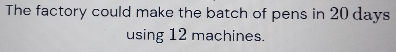 The factory could make the batch of pens in 20 days
using 12 machines.