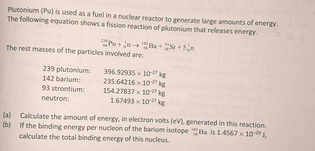 Plutonium (Pu) is used as a fuel in a nuclear reactor to generate large amounts of energy. 
The following equation shows a fission reaction of plutonium that releases energy.
_(94)^(239)Pu+_0^(1nto _(56)^(142)Ba+_(38)^(93)Sr+5_0^1n
The rest masses of the particles involved are:
239 plutonium: 396.92935* 10^-27)kg
142 barium: 235.64216* 10^(-27)kg
93 strontium: 154.27837* 10^(-27)kg
neutron: 1.67493* 10^(-27)kg
(a) Calculate the amount of energy, in electron volts (eV), generated in this reaction. 
(b) If the binding energy per nucleon of the barium isotope _(56)^(142)Ba is 1.4567* 10^(-29)J, 
calculate the total binding energy of this nucleus.