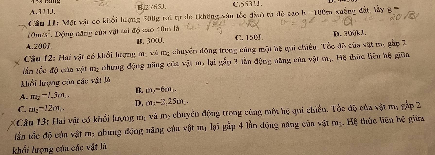 45s bảng
B. 2765J. C. 5531J.
A. 311J.
Câu 11: Một vật có khối lượng 500g rơi tự do (không vận tốc đầu) từ độ cao h=100m xuống đất, lấy g=
10m/s^2 1 Động năng của vật tại độ cao 40m là
C. 150J. D. 300kJ.
A. 200J. B. 300J.
Câu 12: Hai vật có khối lượng m_1 và m_2 chuyển động trong cùng một hệ qui chiếu. Tốc độ của vật m_1 gấp 2
lần tốc độ của vật m_2 nhưng động năng của vật m_2 lại gấp 3 lần động năng của vật m_1. Hệ thức liên hệ giữa
khối lượng của các vật là
B. m_2=6m_1.
A. m_2=1,5m_1.
D. m_2=2,25m_1.
C. m_2=12m_1. 
Câu 13: Hai vật có khối lượng 1 11 1 Và m_2 chuyển động trong cùng một hệ qui chiếu. Tốc độ của vật m_1 gấp 2
ần tốc độ của vật m_2 nhưng động năng của vật m_1 lại gấp 4 lần động năng của vật m_2. Hệ thức liên hệ giữa
khối lượng của các vật là