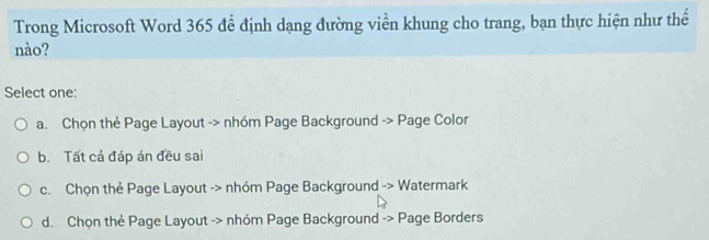 Trong Microsoft Word 365 để định dạng đường viền khung cho trang, bạn thực hiện như thế
nào?
Select one:
a. Chọn thẻ Page Layout -> nhóm Page Background -> Page Color
b. Tất cả đáp án đều sai
c. Chọn thẻ Page Layout -> nhóm Page Background -> Watermark
d. Chọn thẻ Page Layout -> nhóm Page Background -> Page Borders