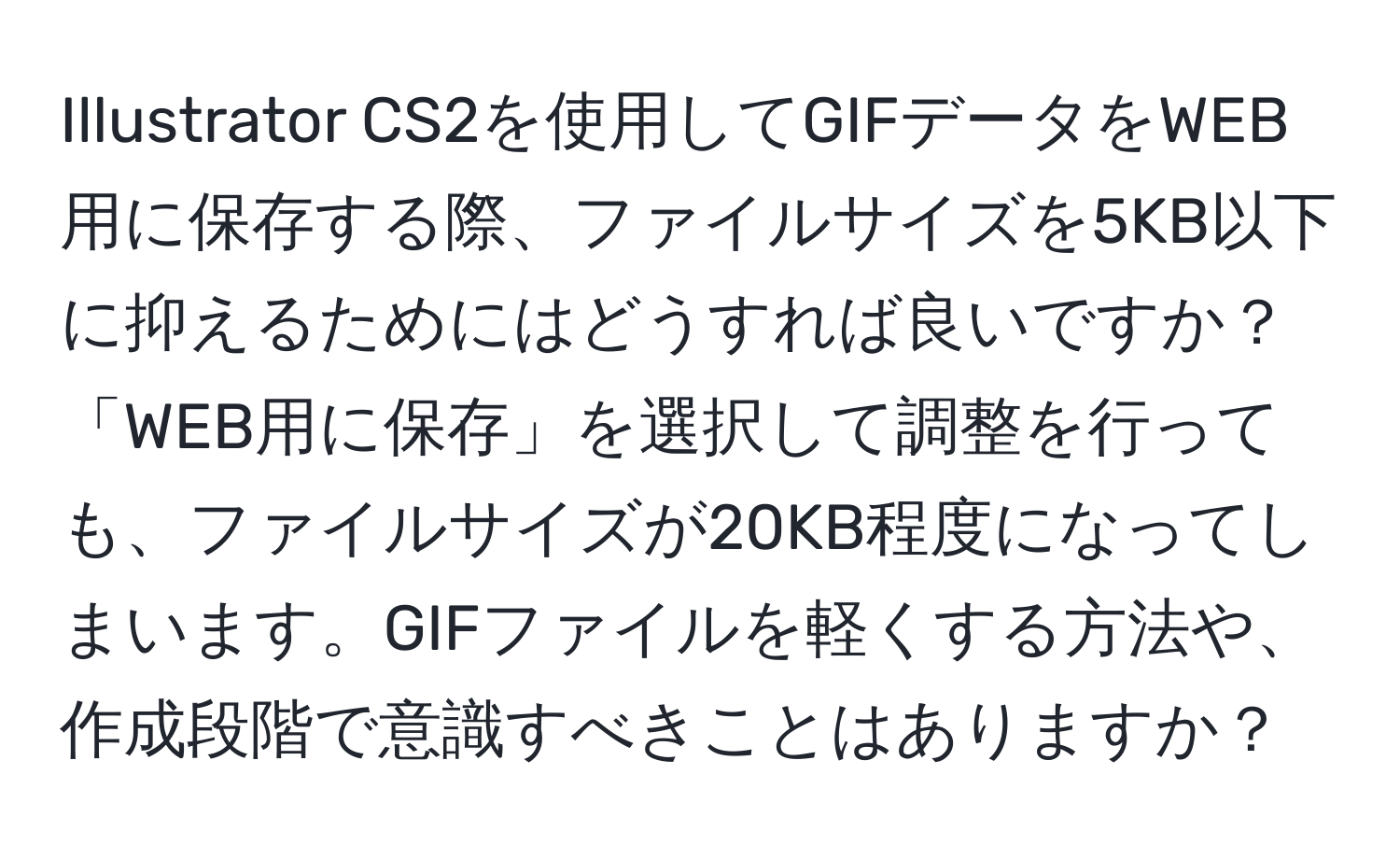 Illustrator CS2を使用してGIFデータをWEB用に保存する際、ファイルサイズを5KB以下に抑えるためにはどうすれば良いですか？「WEB用に保存」を選択して調整を行っても、ファイルサイズが20KB程度になってしまいます。GIFファイルを軽くする方法や、作成段階で意識すべきことはありますか？