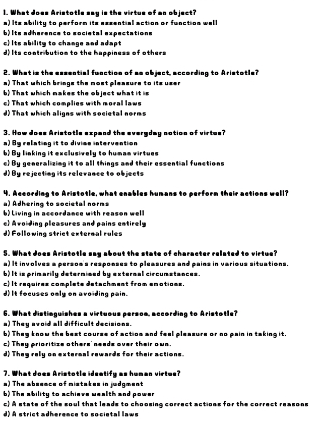 What does Aristotle say is the virtue of an object?
a) Its ability to perform its essential action or function well
b) Its adherence to societal expectations
c) Its ability to change and adapt
d) Its contribution to the happiness of others
2. What is the essential function of an object, according to Aristotle?
a) That which brings the most pleasure to its user
6) That which makes the object what it is
c) That which complies with moral laws
d) That which aligns with societal norms
3. How does Aristotle expand the everyday notion of virtue?
a) By relating it to divine intervention
6) By linking it exclusively to human virtues
c) By generalizing it to all things and their essential functions
d) By rejecting its relevance to objects
4. According to Aristotle, what enables humans to perform their actions well?
a) Adhering to societal norms
b) Living in accordance with reason well
c) Avoiding pleasures and pains entirely
d) Following strict external rules
5. What does Aristotle say about the state of character related to virtue?
a) It involves a person's responses to pleasures and pains in various situations.
6) It is primarily determined by external circumstances.
c) It requires complete detachment from emotions.
d) It focuses only on avoiding pain.
6. What distinguishes a virtuous person, according to Aristotle?
a) They avoid all difficult decisions.
6) They know the best course of action and feel pleasure or no pain in taking it.
c) They prioritize others' needs over their own.
d) They rely on external rewards for their actions.
7. What does Aristotle identify as human virtue?
a) The absence of mistakes in judgment
6) The ability to achieve wealth and power
c) A state of the soul that leads to choosing correct actions for the correct reasons
d) A strict adherence to societal laws