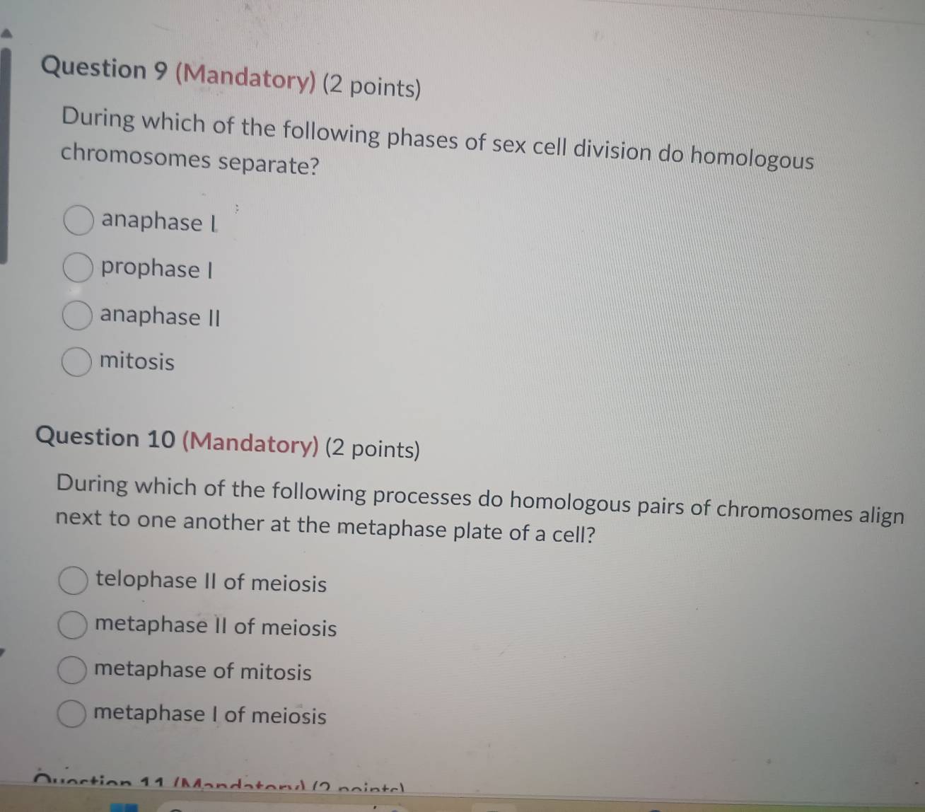 (Mandatory) (2 points)
During which of the following phases of sex cell division do homologous
chromosomes separate?
anaphase l
prophase I
anaphase II
mitosis
Question 10 (Mandatory) (2 points)
During which of the following processes do homologous pairs of chromosomes align
next to one another at the metaphase plate of a cell?
telophase II of meiosis
metaphase II of meiosis
metaphase of mitosis
metaphase I of meiosis