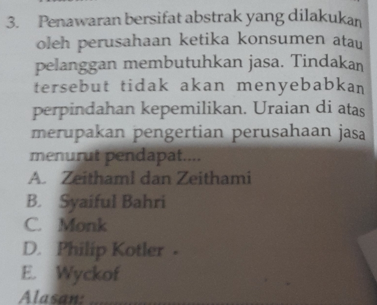 Penawaran bersifat abstrak yang dilakukan
oleh perusahaan ketika konsumen atau 
pelanggan membutuhkan jasa. Tindakan
tersebut tidak akan menyebabkan
perpindahan kepemilikan. Uraian di atas
merupakan pengertian perusahaan jasa
menurut pendapat....
A. Zeithaml dan Zeithami
B. Syaiful Bahri
C. Monk
D. Philip Kotler -
E. Wyckof
Alasan: