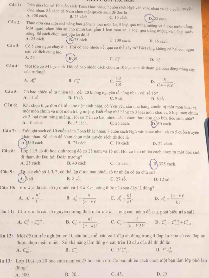 Trên giá sách có 10 cuốn sách Toán khác nhau, 7 cuốn sách Ngữ văn khác nhau và có 5 cuốn truyện
khác nhau. Số cách đề Nam chọn một quyền sách đề đọc là
A. 350 cách. B. 75 cách. C. 10 cách. D. 22 cách.
Câu 2: Thực đơn của một nhà hàng bao gồm: 5 loại món ăn, 5 loại quả tráng miệng và 3 loại nước uống.
Một người chọn bữa ăn cho mình bao gồm 1 loại món ăn, 1 loại quả tráng miệng và 1 loại nước
uống. Số cách chọn một bữa ăn đó là
A. 25 cách. B. 75 cách. C. 100 cách. D. 15 cách.
Câu 3: Có 5 con ngựa chạy đua. Hỏi có bao nhiêu kết quả có thể xảy ra? Biết rằng không có hai con ngựa
nào về đích cùng lúc.
A. 2!. B. 5!. C. C_5^(2. D. A_5^2.
Câu 4: Một lớp có 34 học sinh. Hỏi có bao nhiêu cách chọn ra 10 học sinh để tham gia hoạt động trồng cây
của trường?
A. A_(34)^(10). B. C_(34)^(10). C. frac 34!)10!· D.  10!/(34-10)! .
Câu 5: Có bao nhiêu số tự nhiên từ 1 đến 20 không nguyên tố cùng nhau với số 15?
A. 11 số. B. 10 số. C. 9 số. D. 8 số.
Câu 6: Khi chọn thực đơn đề tổ chức tiệc sinh nhật, cô Yến yêu cầu nhà hàng chuẩn bị một món khai vị,
một món chính và một món tráng miệng. Biết rằng nhà hàng có 3 loại món khai vị, 5 loại món chính
và 2 loại món tráng miệng. Hỏi cô Yến có bao nhiêu cách chọn thực đơn cho bữa tiệc sinh nhật?
A. 10 cách. B. 15 cách. C. 25 cách. D. 30 cách.
Câu 7: Trên giá sách có 10 cuốn sách Toán khác nhau, 7 cuốn sách Ngữ văn khác nhau và có 5 cuốn truyện
khác nhau. Số cách để Nam chọn một quyền sách đề đọc là
A. 350 cách. B. 75 cách. C. 10 cách. D. 22 cách.
Câu 8: Lớp 11B có 40 học sinh trong đó có 25 nam và 15 nữ. Hỏi có bao nhiêu cách chọn ra một học sinh
đi tham dự Đại hội Đoàn trường?
A. 25 cách. B. 40 cách. C. 15 cách. D. 375 cách.
Câu 9: Từ các chữ số 1,3, 7, có thể lập được bao nhiêu số tự nhiên có ba chữ số?
A. 6 số. B. 8 số. C. 27 số. D. 12 số.
Câu 10: Với k,n là các số tự nhiên và 1≤ k≤ n , công thức nào sau đây là đúng?
A. A_n^(k=frac n!)k!. B. A_n^(k=frac n!)(n-k)!. C. A_n^(k=frac k!)n!. D. A_n^(k=frac (n-k)!)k!.
Câu 11: Cho k,n là các số nguyên dương thoả mãn n>k. Trong các mệnh đề sau, phát biểu nào sai?
A. C_n^(k=C_n^(n-k). B. C_n^k=frac n!)(n-k)!. C. C_n^(k=frac n!)(n-k)!k!. D. C_n^(k=C_(n-1)^(k-1)+C_(n-1)^k.
Tầu 12: Một đề thi trắc nghiệm có 10 câu hỏi, mỗi câu có 1 đáp án đúng trong 4 đáp án. Giả sử các đáp án
được chọn ngẫu nhiên. Số khả năng làm đúng 4 câu trên 10 câu của đề thi đó là:
A. C_(10)^(10). B. C_(10)^4. C. 3^6)C_(10)^4. D. 3^6A_(10)^4.
ầu 13: Lớp 10.4 có 20 học sinh nam và 25 học sinh nữ. Có bao nhiêu cách chọn một bạn làm lớp phó lao
động?
A. 500. B. 20. . C. 45. D. 25.