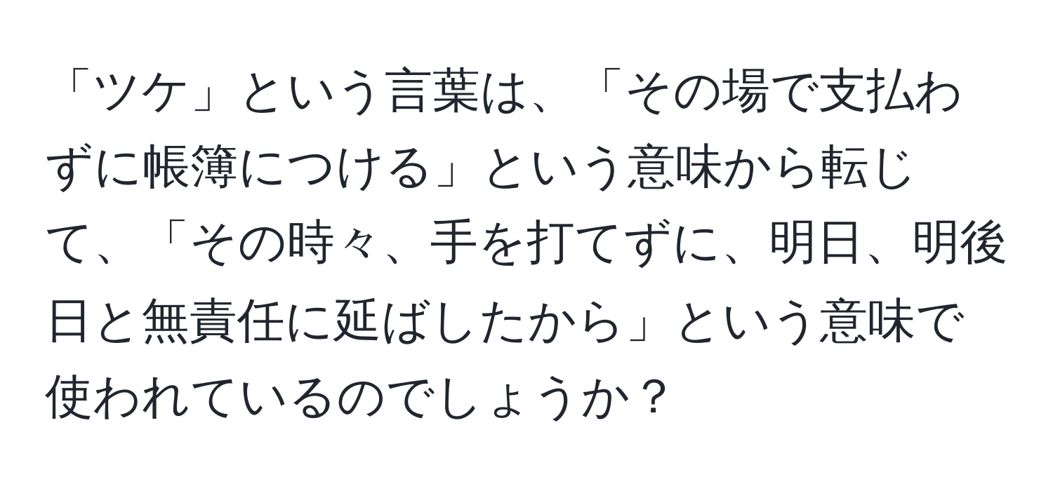 「ツケ」という言葉は、「その場で支払わずに帳簿につける」という意味から転じて、「その時々、手を打てずに、明日、明後日と無責任に延ばしたから」という意味で使われているのでしょうか？