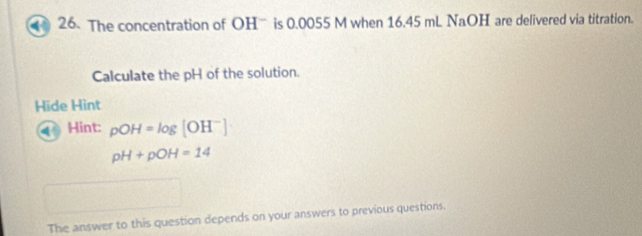 The concentration of OH is 0.0055 M when 16.45 mL NaOH are delivered via titration. 
Calculate the pH of the solution. 
Hide Hint 
Hint: pOH=log [OH^-]
pH+pOH=14
The answer to this question depends on your answers to previous questions.