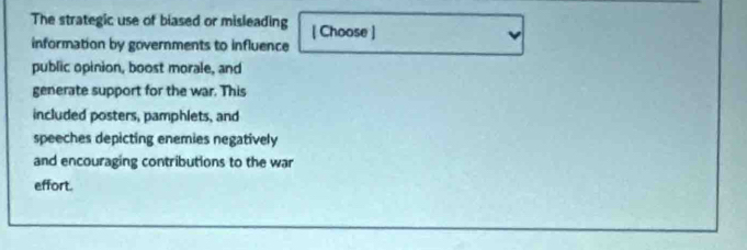 The strategic use of biased or misleading [ Choose ] 
information by governments to influence 
public opinion, boost morale, and 
generate support for the war. This 
included posters, pamphlets, and 
speeches depicting enemies negatively 
and encouraging contributions to the war 
effort.