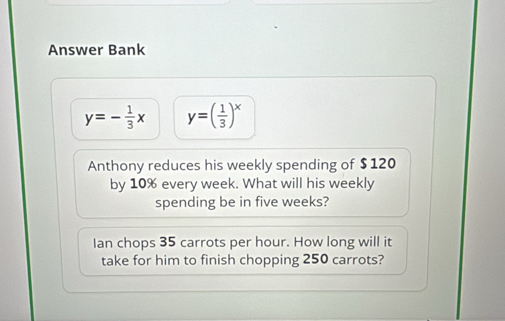 Answer Bank
y=- 1/3 x y=( 1/3 )^x
Anthony reduces his weekly spending of $ 120
by 10% every week. What will his weekly
spending be in five weeks?
Ian chops 35 carrots per hour. How long will it
take for him to finish chopping 250 carrots?