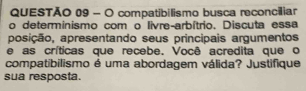 compatibilismo busca reconciliar 
o determinismo com o livre-arbítrio. Discuta essa 
posição, apresentando seus principais argumentos 
e as críticas que recebe. Você acredita que o 
compatibilismo é uma abordagem válida? Justifique 
sua resposta.