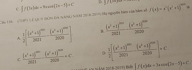 C. ∈t f(3x)dx=9xcos (2x-5)+C D. ]f(3x)ax=
Câu 116. (THPT LÊ QUÝ ĐÔN ĐẢ NẢNG NÂM 2018-2019) Họ nguyên hàm của hàm số f(x)=x^3(x^2+1)^2019 là
 1/2 [frac (x^2+1)^20212021-frac (x^2+1)^20202020]. B. frac (x^2+1)^20212021-frac (x^2+1)^20202020. 
A.
C. frac (x^2+1)^20212021-frac (x^2+1)^20202020+C. D.  1/2 [frac (x^2+1)^20212021-frac (x^2+1)^20202020]+C. 
S A NăM 2018-2019) Biết ∈t f(x)dx=3xcos (2x-5)+C.