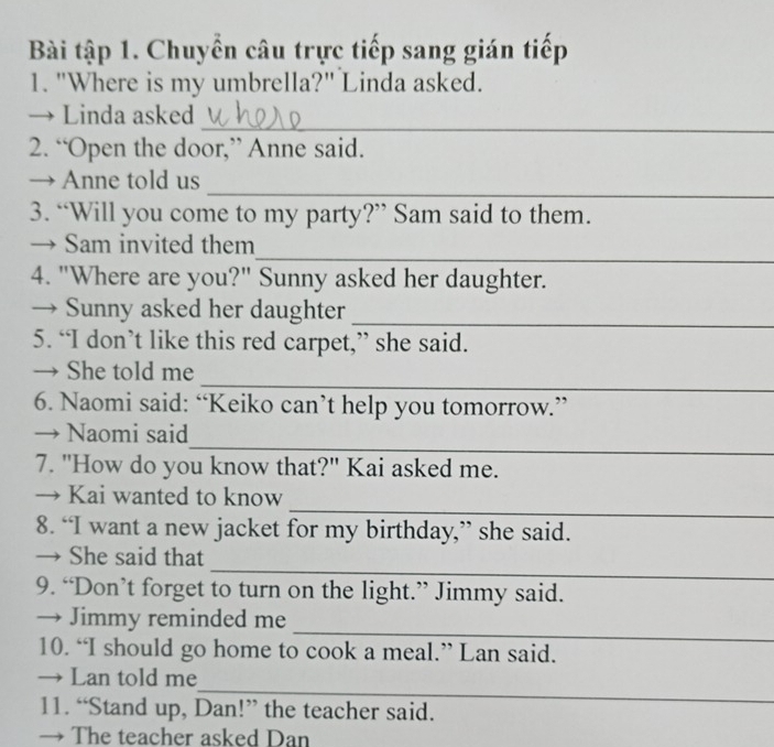 Bài tập 1. Chuyển câu trực tiếp sang gián tiếp 
1. "Where is my umbrella?" Linda asked. 
_ 
→ Linda asked 
2. “Open the door,” Anne said. 
_ 
→ Anne told us 
3. “Will you come to my party?” Sam said to them. 
_ 
→ Sam invited them 
4. "Where are you?" Sunny asked her daughter. 
→ Sunny asked her daughter 
_ 
5. “I don’t like this red carpet,” she said. 
_ 
→ She told me 
6. Naomi said: “Keiko can’t help you tomorrow.” 
_ 
→ Naomi said 
7. "How do you know that?" Kai asked me. 
_ 
→ Kai wanted to know 
8. “I want a new jacket for my birthday,” she said. 
_ 
→ She said that 
9. “Don’t forget to turn on the light.” Jimmy said. 
_ 
→ Jimmy reminded me 
10. “I should go home to cook a meal.” Lan said. 
_ 
→ Lan told me 
11. “Stand up, Dan!” the teacher said. 
→ The teacher asked Dan