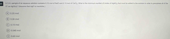 1.04 sample of an squeous solution contains 0.10 mol of NaCl and 0.10 mol of CaO_2. What is the minimum number of moles of AgNO3 that must be added to the solution in order to precipitate all of the
CC as AgCl(s) ? (Assume that AgCl is insoluble.)
A 0.20 mol
⑧ 0.30 mol
C) 0 10 mol
D ) 0 040 mol
ε 0.60 mol