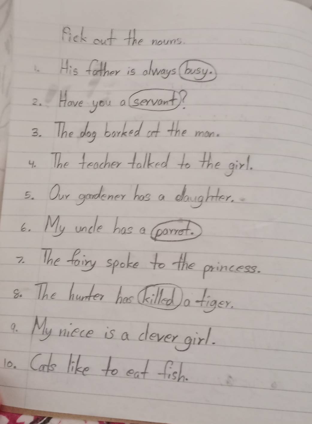 Pick out the nouns. 
. His father is always busy. 
2. Have you a servant? 
3. The dog barked at the man. 
4. The teacher talked to the girl. 
5. Our gardener has a daughter. 
6. My uncle has a lparret. 
7. The foiry spoke to the princess. 
8. The hunter has Ckilled) a tiger. 
9. My niece is a clever girl. 
10. Cats like to eat fish.