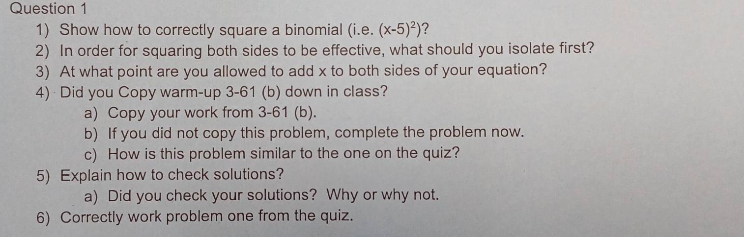 Show how to correctly square a binomial (i.e. (x-5)^2) ? 
2) In order for squaring both sides to be effective, what should you isolate first? 
3) At what point are you allowed to add x to both sides of your equation? 
4) Did you Copy warm-up 3-61 (b) down in class? 
a) Copy your work from 3-61 (b). 
b) If you did not copy this problem, complete the problem now. 
c) How is this problem similar to the one on the quiz? 
5) Explain how to check solutions? 
a) Did you check your solutions? Why or why not. 
6) Correctly work problem one from the quiz.