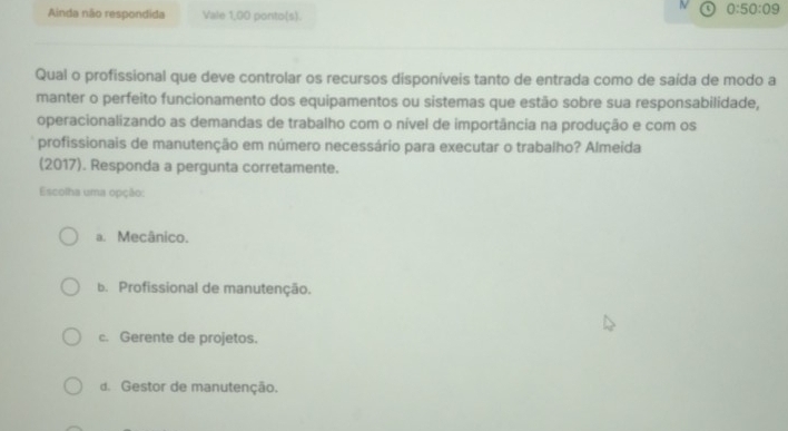 a 0:50:09
Ainda não respondida Vale 1,00 ponto(s).
Qual o profissional que deve controlar os recursos disponíveis tanto de entrada como de saída de modo a
manter o perfeito funcionamento dos equipamentos ou sistemas que estão sobre sua responsabilidade,
operacionalizando as demandas de trabalho com o nível de importância na produção e com os
profissionais de manutenção em número necessário para executar o trabalho? Almeida
(2017). Responda a pergunta corretamente.
Escolha uma opção:
a. Mecânico.
b. Profissional de manutenção.
c. Gerente de projetos.
d. Gestor de manutenção.