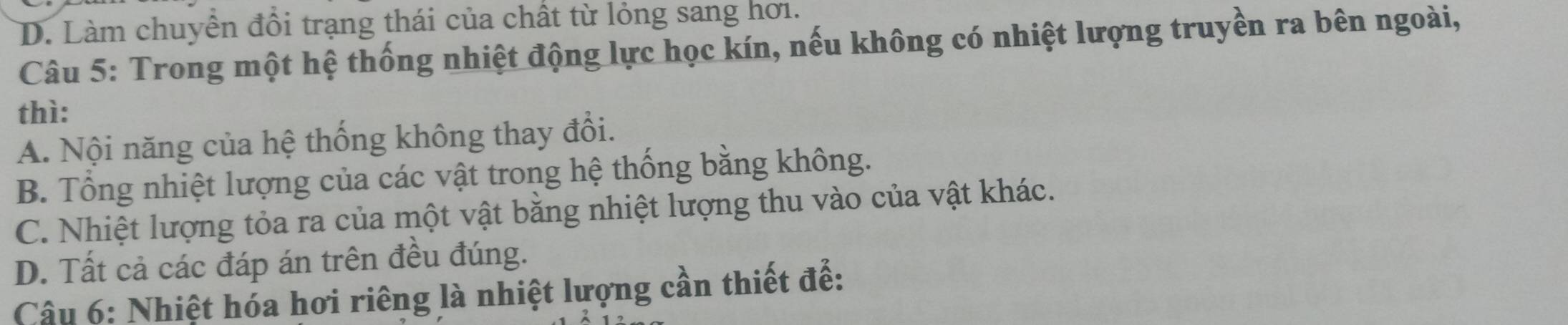 D. Làm chuyển đổi trạng thái của chất từ lỏng sang hơi.
Câu 5: Trong một hệ thống nhiệt động lực học kín, nếu không có nhiệt lượng truyền ra bên ngoài,
thì:
A. Nội năng của hệ thống không thay đổi.
B. Tổng nhiệt lượng của các vật trong hệ thống bằng không.
C. Nhiệt lượng tỏa ra của một vật bằng nhiệt lượng thu vào của vật khác.
D. Tất cả các đáp án trên đều đúng.
Câu 6: Nhiệt hóa hơi riêng là nhiệt lượng cần thiết đế: