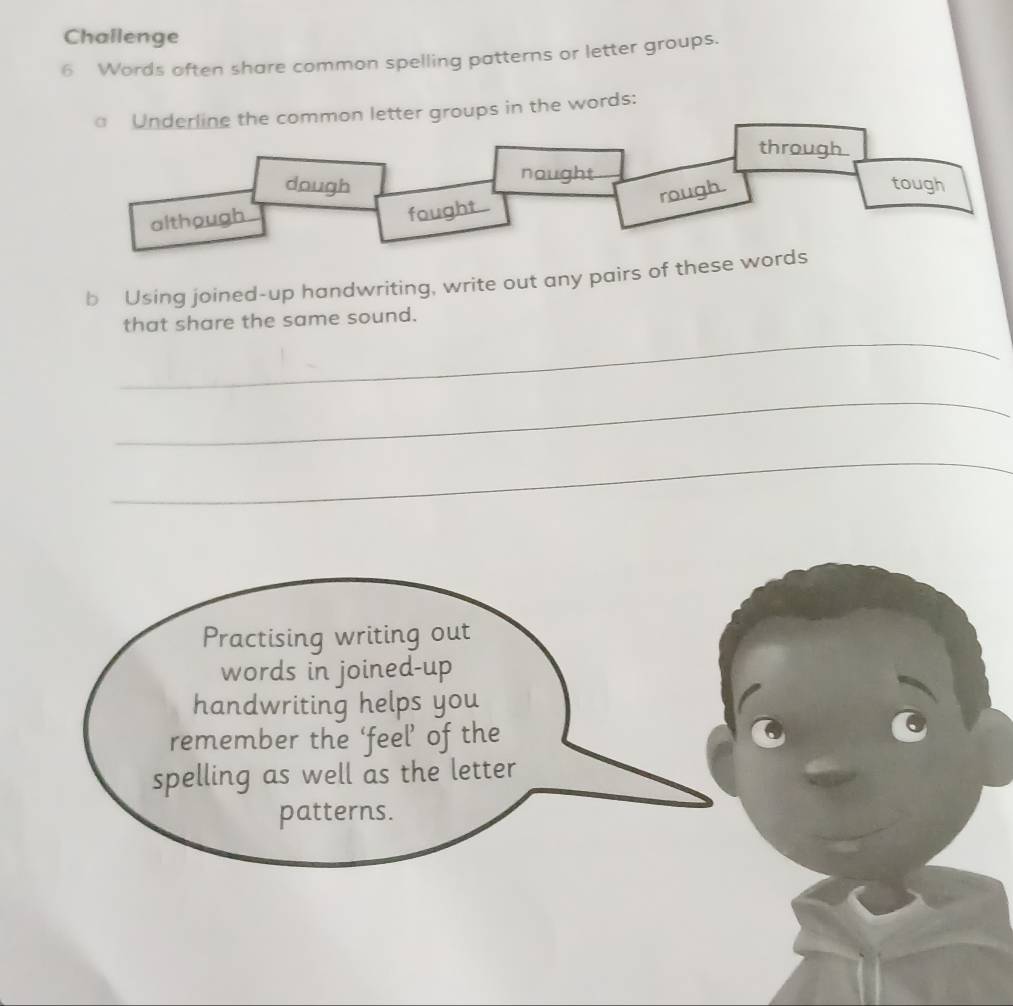 Challenge 
6 Words often share common spelling patterns or letter groups. 
etter groups in the words: 
b Using joined-up handwriting, write out any pairs of these w 
_ 
that share the same sound. 
_ 
_