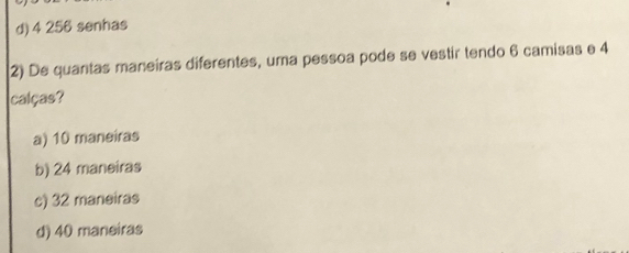 d) 4 256 senhas
2) De quantas maneiras diferentes, uma pessoa pode se vestir tendo 6 camisas e 4
calças?
a) 10 maneiras
b) 24 maneiras
c) 32 maneiras
d) 40 maneiras