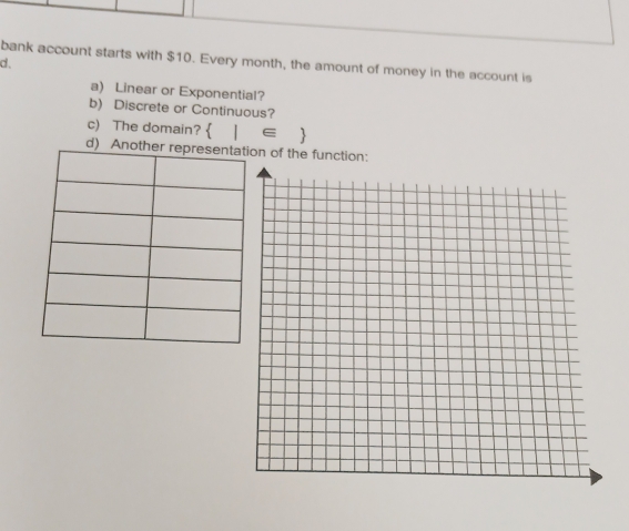 bank account starts with $10. Every month, the amount of money in the account is 
d . 
a) Linear or Exponential? 
b) Discrete or Continuous? 
c) The domain?  |∈ 
d) n of the function: