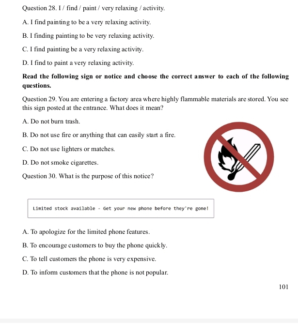 find / paint / very relaxing / activity.
A. I find painting to be a very relaxing activity.
B. I finding painting to be very relaxing activity.
C. I find painting be a very relaxing activity.
D. I find to paint a very relaxing activity.
Read the following sign or notice and choose the correct answer to each of the following
questions.
Question 29. You are entering a factory area where highly flammable materials are stored. You see
this sign posted at the entrance. What does it mean?
A. Do not burn trash.
B. Do not use fire or anything that can easily start a fire.
C. Do not use lighters or matches.
D. Do not smoke cigarettes.
Question 30. What is the purpose of this notice?
Limited stock available - Get your new phone before they're gone!
A. To apologize for the limited phone features.
B. To encourage customers to buy the phone quickly.
C. To tell customers the phone is very expensive.
D. To inform customers that the phone is not popular.
101